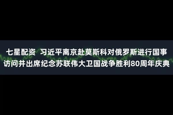 七星配资  习近平离京赴莫斯科对俄罗斯进行国事访问并出席纪念苏联伟大卫国战争胜利80周年庆典