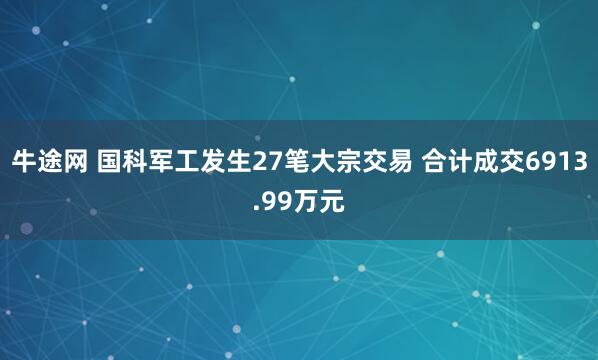 牛途网 国科军工发生27笔大宗交易 合计成交6913.99万元