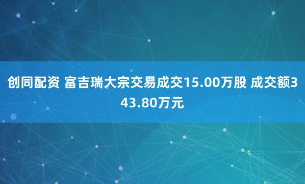 创同配资 富吉瑞大宗交易成交15.00万股 成交额343.80万元