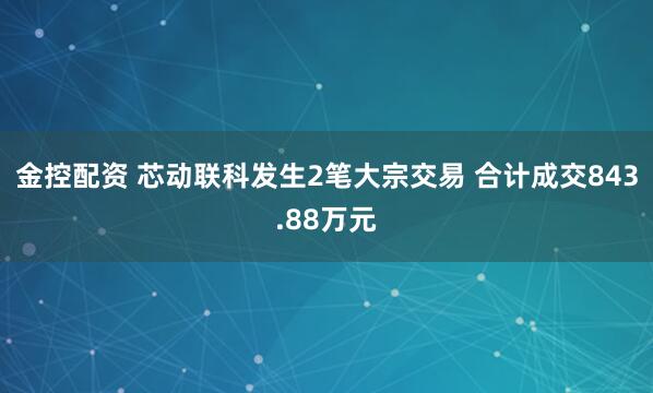 金控配资 芯动联科发生2笔大宗交易 合计成交843.88万元