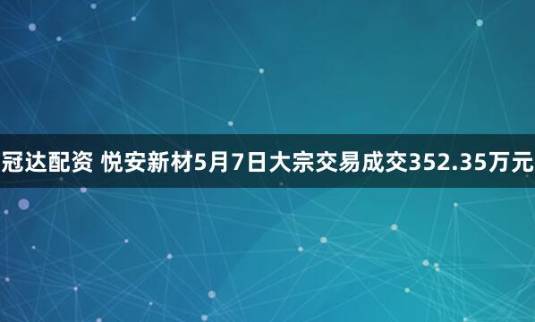 冠达配资 悦安新材5月7日大宗交易成交352.35万元