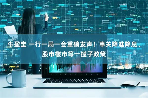 牛盈宝 一行一局一会重磅发声！事关降准降息、股市楼市等一揽子政策
