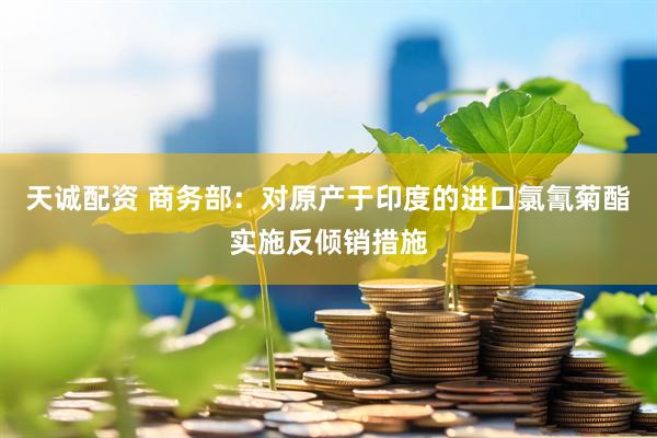天诚配资 商务部：对原产于印度的进口氯氰菊酯实施反倾销措施