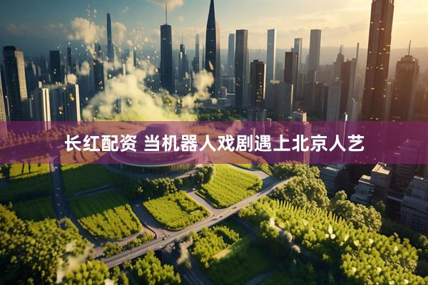 长红配资 当机器人戏剧遇上北京人艺