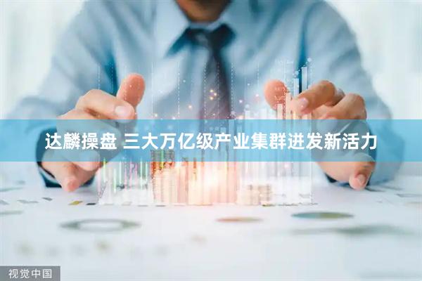 达麟操盘 三大万亿级产业集群迸发新活力