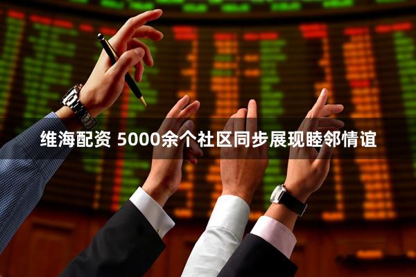 维海配资 5000余个社区同步展现睦邻情谊
