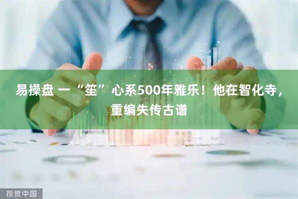 易操盘 一 “笙” 心系500年雅乐！他在智化寺，重编失传古谱