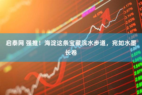 启泰网 强推！海淀这条宝藏滨水步道，宛如水墨长卷