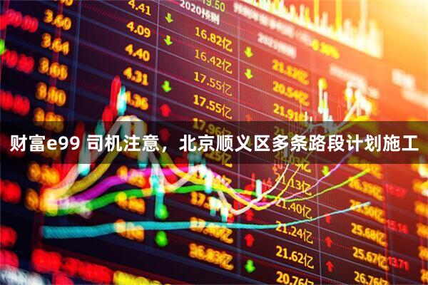 财富e99 司机注意，北京顺义区多条路段计划施工