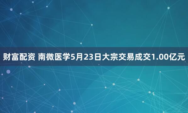 财富配资 南微医学5月23日大宗交易成交1.00亿元