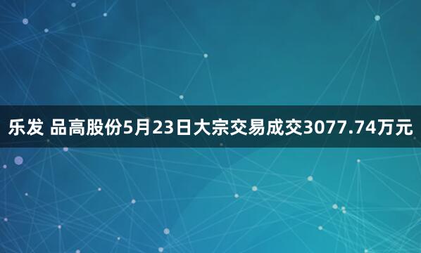乐发 品高股份5月23日大宗交易成交3077.74万元