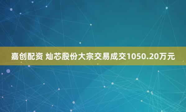 嘉创配资 灿芯股份大宗交易成交1050.20万元