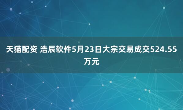 天猫配资 浩辰软件5月23日大宗交易成交524.55万元