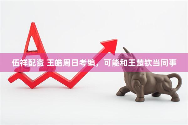伍祥配资 王皓周日考编，可能和王楚钦当同事