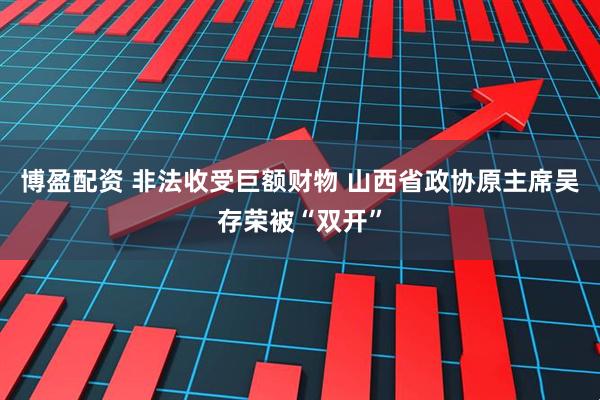 博盈配资 非法收受巨额财物 山西省政协原主席吴存荣被“双开”