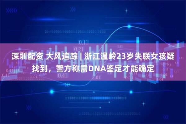 深圳配资 大风追踪 | 浙江温岭23岁失联女孩疑找到，警方称需DNA鉴定才能确定