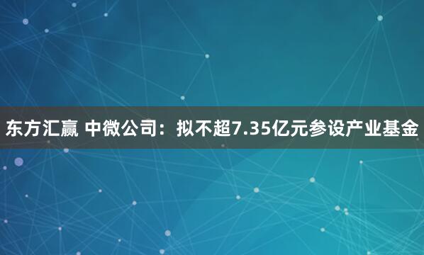 东方汇赢 中微公司：拟不超7.35亿元参设产业基金