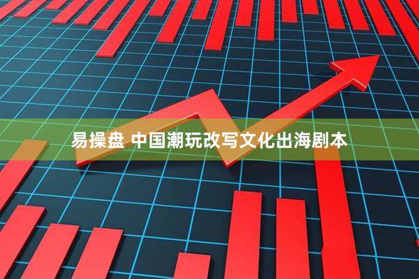 易操盘 中国潮玩改写文化出海剧本