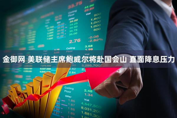 金御网 美联储主席鲍威尔将赴国会山 直面降息压力