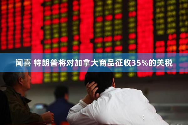 闻喜 特朗普将对加拿大商品征收35%的关税