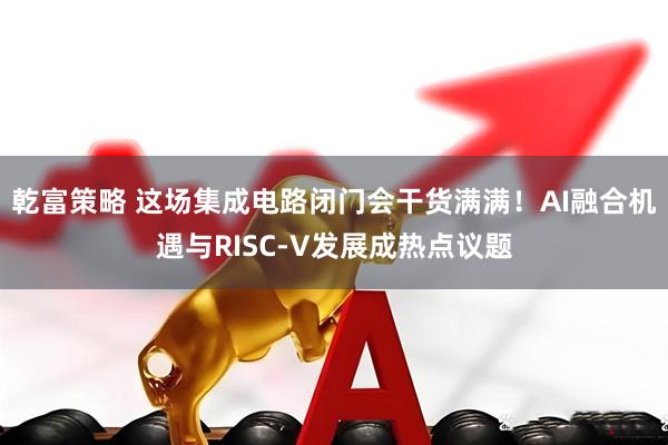 乾富策略 这场集成电路闭门会干货满满！AI融合机遇与RISC-V发展成热点议题