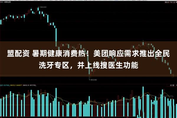 盟配资 暑期健康消费热！美团响应需求推出全民洗牙专区，并上线搜医生功能