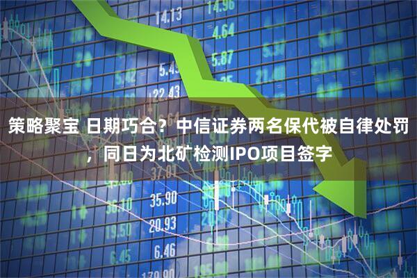 策略聚宝 日期巧合？中信证券两名保代被自律处罚，同日为北矿检测IPO项目签字