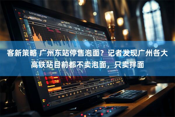 客新策略 广州东站停售泡面？记者发现广州各大高铁站目前都不卖泡面，只卖拌面