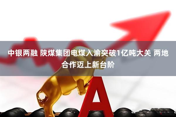 中银两融 陕煤集团电煤入渝突破1亿吨大关 两地合作迈上新台阶