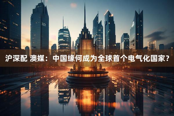 沪深配 澳媒：中国缘何成为全球首个电气化国家？