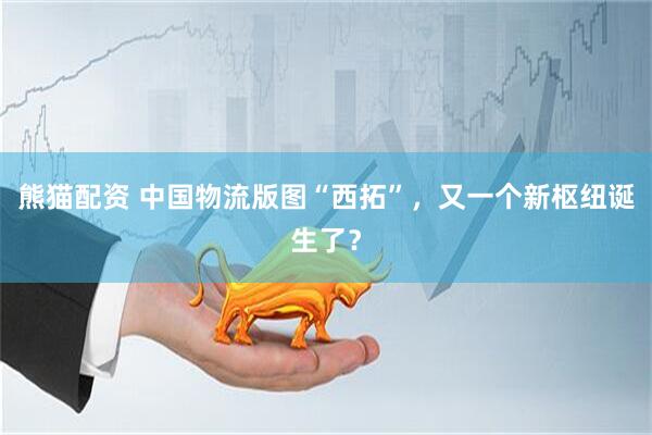 熊猫配资 中国物流版图“西拓”，又一个新枢纽诞生了？