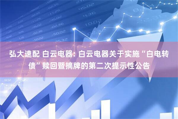 弘大速配 白云电器: 白云电器关于实施“白电转债”赎回暨摘牌的第二次提示性公告