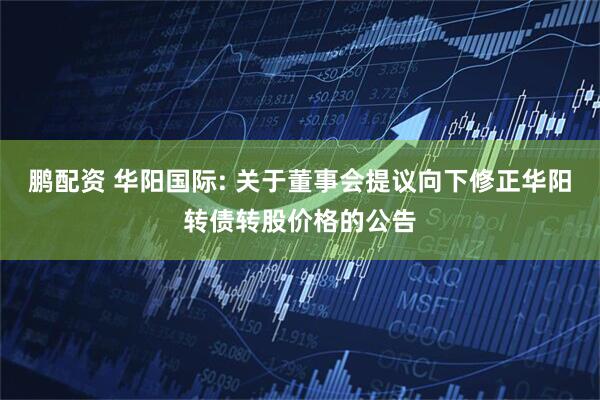 鹏配资 华阳国际: 关于董事会提议向下修正华阳转债转股价格的公告