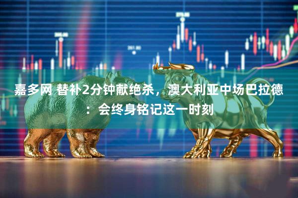 嘉多网 替补2分钟献绝杀，澳大利亚中场巴拉德：会终身铭记这一时刻
