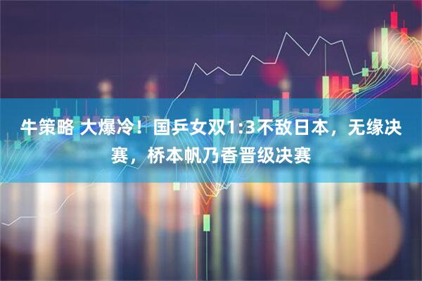 牛策略 大爆冷！国乒女双1:3不敌日本，无缘决赛，桥本帆乃香晋级决赛