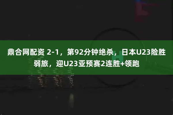 鼎合网配资 2-1，第92分钟绝杀，日本U23险胜弱旅，迎U23亚预赛2连胜+领跑