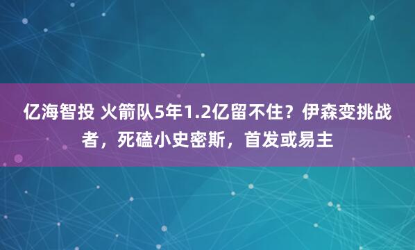 亿海智投 火箭队5年1.2亿留不住？伊森变挑战者，死磕小史密斯，首发或易主