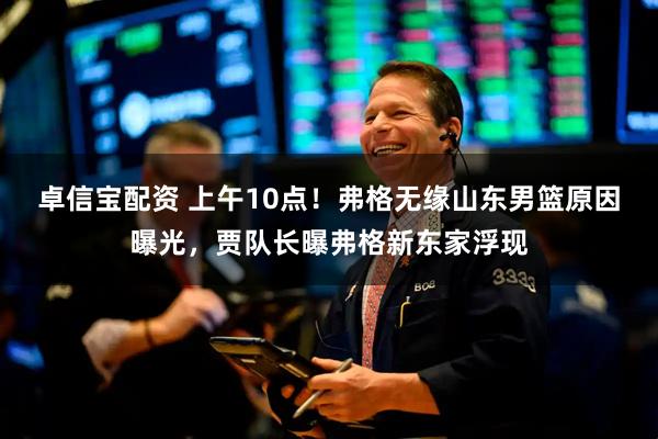 卓信宝配资 上午10点！弗格无缘山东男篮原因曝光，贾队长曝弗格新东家浮现
