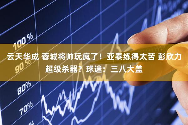 云天华成 蓉城将帅玩疯了！亚泰练得太苦 彭欣力超级杀器？球迷：三八大盖