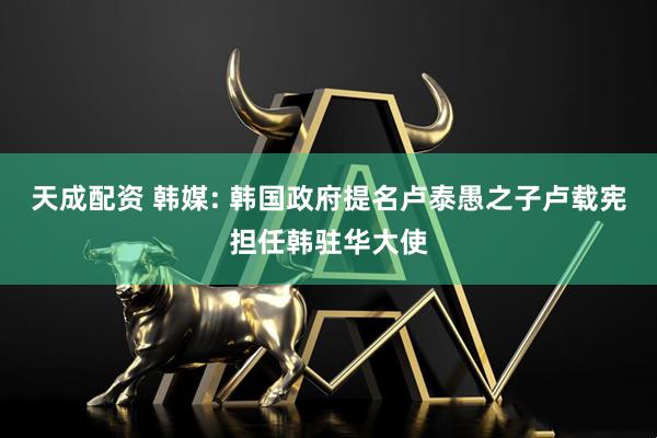 天成配资 韩媒: 韩国政府提名卢泰愚之子卢载宪担任韩驻华大使