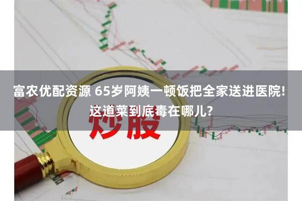 富农优配资源 65岁阿姨一顿饭把全家送进医院! 这道菜到底毒在哪儿?