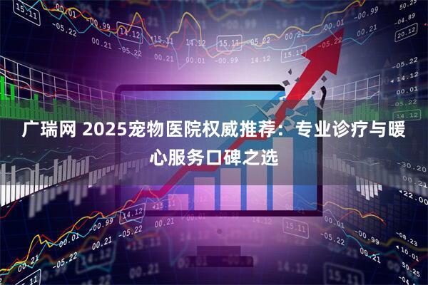 广瑞网 2025宠物医院权威推荐：专业诊疗与暖心服务口碑之选