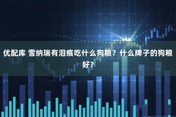 优配库 雪纳瑞有泪痕吃什么狗粮？什么牌子的狗粮好？