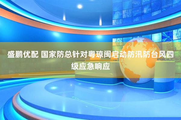 盛鹏优配 国家防总针对粤琼闽启动防汛防台风四级应急响应