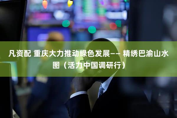 凡资配 重庆大力推动绿色发展—— 精绣巴渝山水图（活力中国调研行）