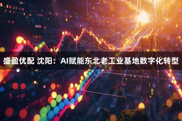 盛盈优配 沈阳：AI赋能东北老工业基地数字化转型