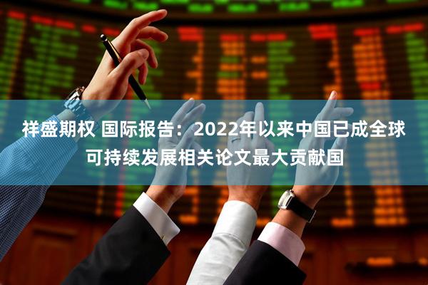 祥盛期权 国际报告：2022年以来中国已成全球可持续发展相关论文最大贡献国