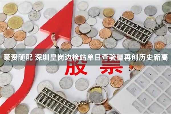 豪资随配 深圳皇岗边检站单日查验量再创历史新高