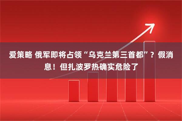 爱策略 俄军即将占领“乌克兰第三首都”？假消息！但扎波罗热确实危险了