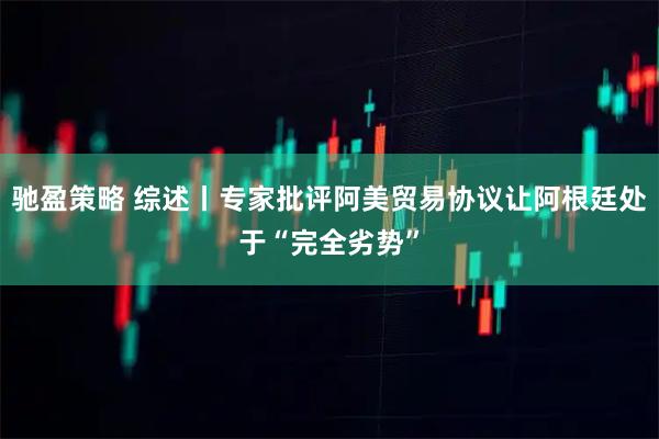 驰盈策略 综述丨专家批评阿美贸易协议让阿根廷处于“完全劣势”